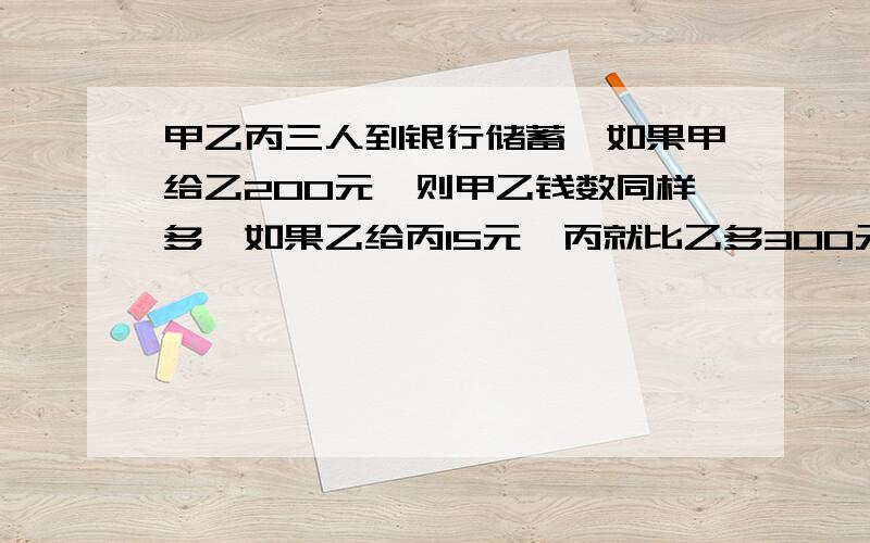 甲乙丙三人到银行储蓄,如果甲给乙200元,则甲乙钱数同样多,如果乙给丙15元,丙就比乙多300元,甲和乙哪个人存款的多?,多存了多少?