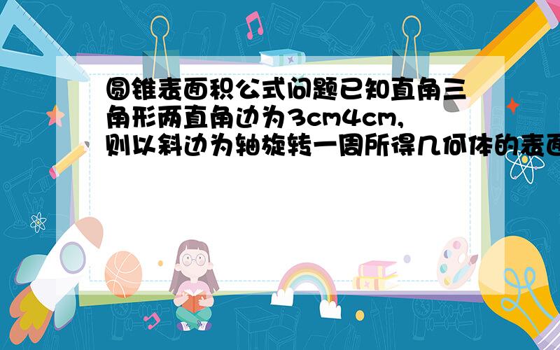 圆锥表面积公式问题已知直角三角形两直角边为3cm4cm,则以斜边为轴旋转一周所得几何体的表面积——————我求出24pai但答案是84pai/5