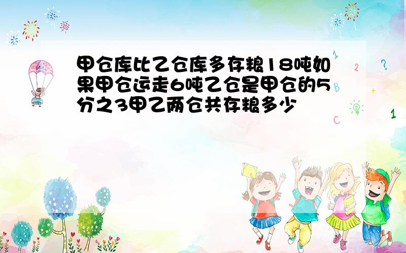 甲仓库比乙仓库多存粮18吨如果甲仓运走6吨乙仓是甲仓的5分之3甲乙两仓共存粮多少