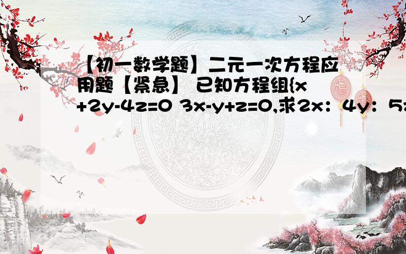 【初一数学题】二元一次方程应用题【紧急】 已知方程组{x+2y-4z=0 3x-y+z=0,求2x：4y：5z已知方程组{x+2y-4z=0 3x-y+z=0,求2x：4y：5z