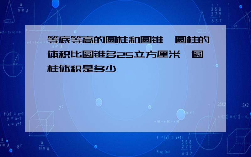 等底等高的圆柱和圆锥,圆柱的体积比圆锥多25立方厘米,圆柱体积是多少