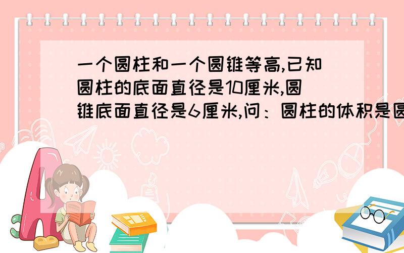 一个圆柱和一个圆锥等高,已知圆柱的底面直径是10厘米,圆锥底面直径是6厘米,问：圆柱的体积是圆锥的几倍今天就要.