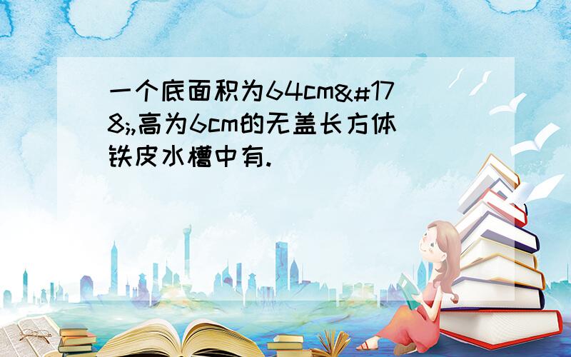 一个底面积为64cm²,高为6cm的无盖长方体铁皮水槽中有.