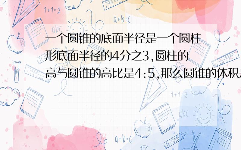 一个圆锥的底面半径是一个圆柱形底面半径的4分之3,圆柱的高与圆锥的高比是4:5,那么圆锥的体积是圆柱体积的(     )?