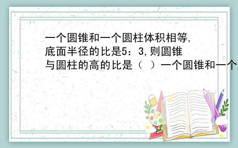 一个圆锥和一个圆柱体积相等,底面半径的比是5：3,则圆锥与圆柱的高的比是（ ）一个圆锥和一个圆柱体积相等,底面半径的比是5：3,则圆锥与圆柱的高的比是（ ）