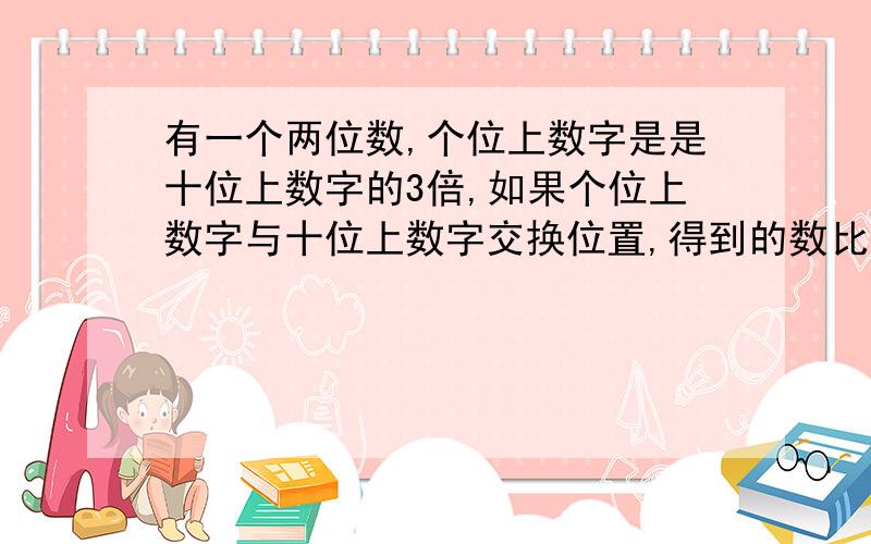 有一个两位数,个位上数字是是十位上数字的3倍,如果个位上数字与十位上数字交换位置,得到的数比原数大36.求原数,不能用方程式.