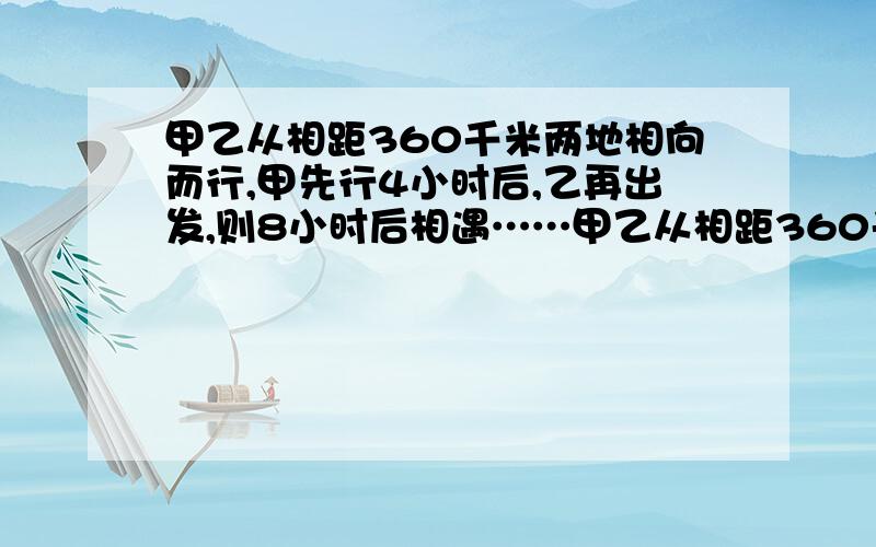 甲乙从相距360千米两地相向而行,甲先行4小时后,乙再出发,则8小时后相遇……甲乙从相距360千米两地相向而行,甲先行4小时后,乙再出发,则8小时后相遇；若乙先行4小时,则甲、乙行了六小时相