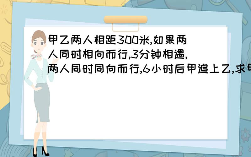 甲乙两人相距300米,如果两人同时相向而行,3分钟相遇,两人同时同向而行,6小时后甲追上乙,求甲乙的速度