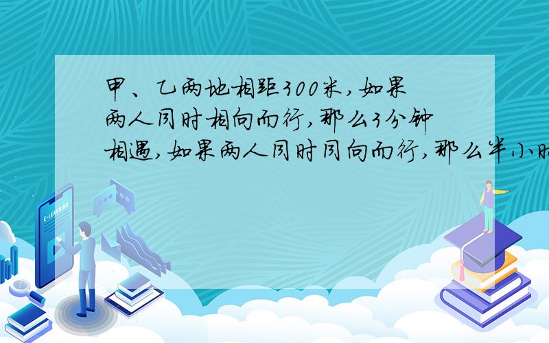 甲、乙两地相距300米,如果两人同时相向而行,那么3分钟相遇,如果两人同时同向而行,那么半小时后甲追上乙求甲、乙两人的速度.用方程解