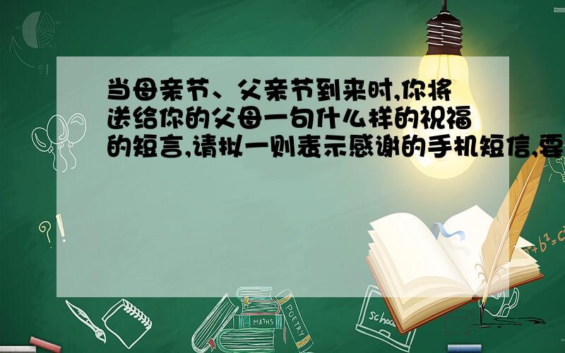 当母亲节、父亲节到来时,你将送给你的父母一句什么样的祝福的短言,请拟一则表示感谢的手机短信,要求：语言简明、清晰、得体、且富有文采（不超过40字）