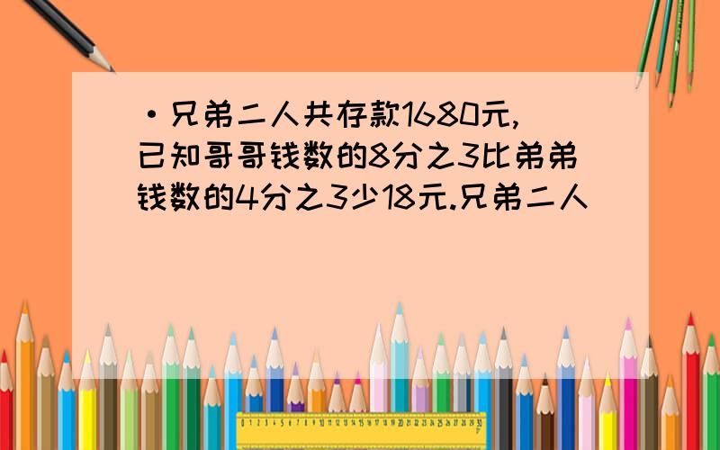 ·兄弟二人共存款1680元,已知哥哥钱数的8分之3比弟弟钱数的4分之3少18元.兄弟二人