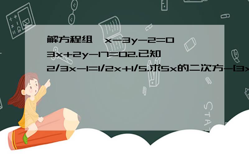 解方程组{x-3y-2=0,3x+2y-17=02.已知2/3x-1=1/2x+1/5，求5x的二次方-[3x-x（2x-3）+7x的二次方]的值3.已知4x-3y-6z=0，x+2y-7z=0（xyz≠0），求2x+3y+6z/x+5y+7z的值