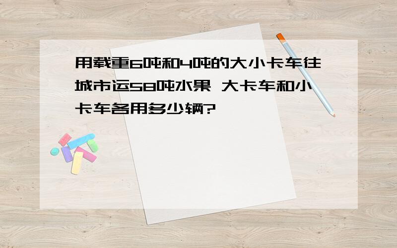 用载重6吨和4吨的大小卡车往城市运58吨水果 大卡车和小卡车各用多少辆?