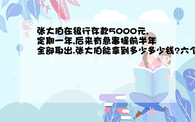 张大伯在银行存款5000元,定期一年,后来有急事提前半年全部取出.张大伯能拿到多少多少钱?六个月的利率：2.25% 一年的利率：2.52%两年的利率：3.06%活期的利率：0.72%（注意：①银行存款需交5%