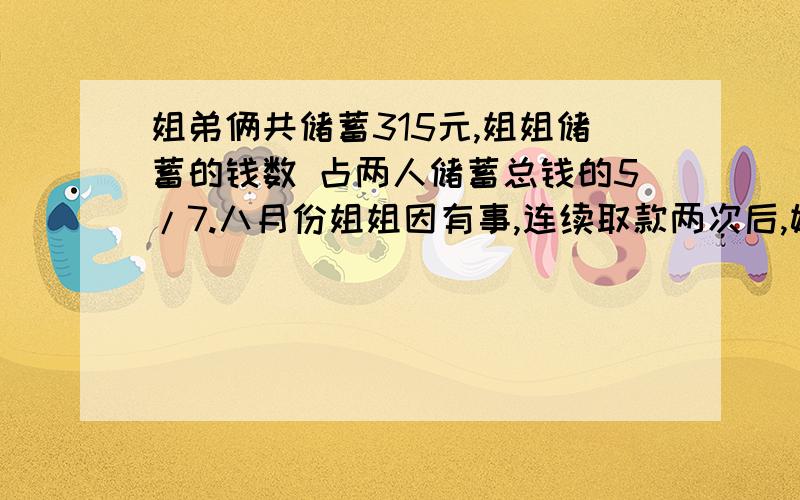 姐弟俩共储蓄315元,姐姐储蓄的钱数 占两人储蓄总钱的5/7.八月份姐姐因有事,连续取款两次后,她的存款数只占两人储蓄总钱的2/5.这时姐弟俩储蓄总数是多少元?