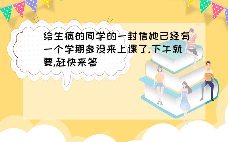 给生病的同学的一封信她已经有一个学期多没来上课了.下午就要,赶快来答