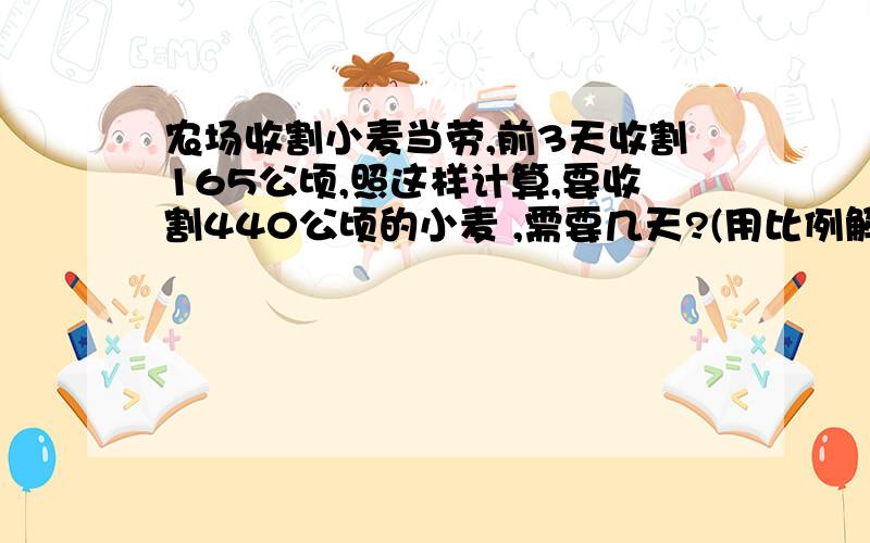 农场收割小麦当劳,前3天收割165公顷,照这样计算,要收割440公顷的小麦 ,需要几天?(用比例解)