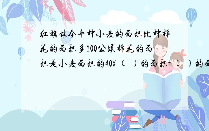 红旗镇今年种小麦的面积比种棉花的面积多100公顷棉花的面积是小麦面积的40% ( )的面积- ( )的面积*40%=100公顷