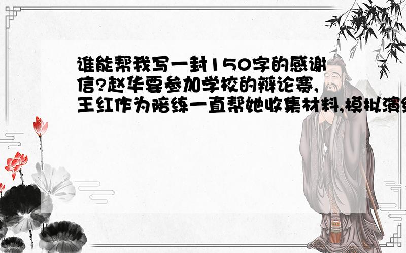 谁能帮我写一封150字的感谢信?赵华要参加学校的辩论赛,王红作为陪练一直帮她收集材料,模拟演练.临近比赛,赵华嗓子沙哑了,王红帮她找药救急.最终,赵华顺利参赛,并获得了好成绩.请你以赵