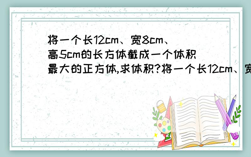 将一个长12cm、宽8cm、高5cm的长方体截成一个体积最大的正方体,求体积?将一个长12cm、宽8cm、高5cm的长方体截成一个体积最大的正方体.这个正方体的体积是多少立方厘米?）