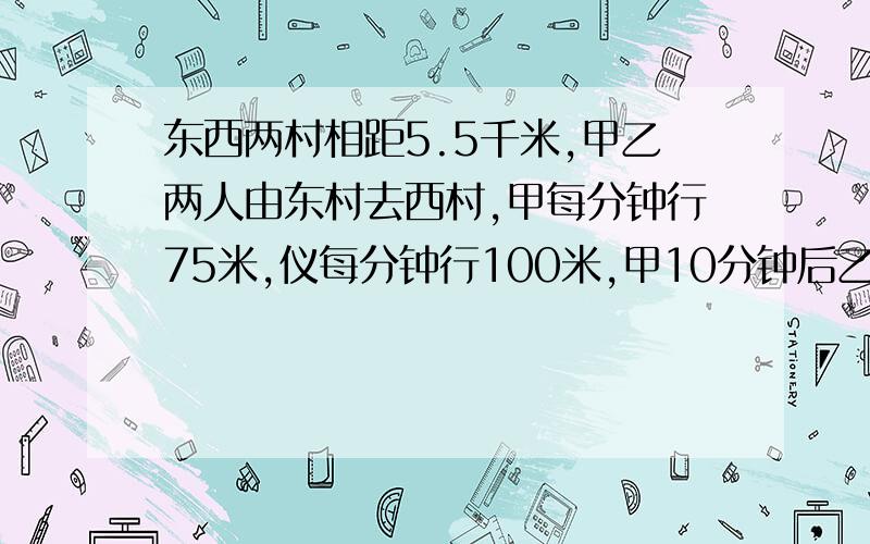 东西两村相距5.5千米,甲乙两人由东村去西村,甲每分钟行75米,仪每分钟行100米,甲10分钟后乙才出发,乙上时离西村还有多远?