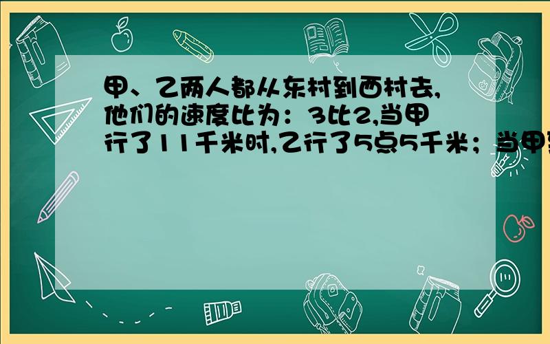 甲、乙两人都从东村到西村去,他们的速度比为：3比2,当甲行了11千米时,乙行了5点5千米；当甲到达西村时,乙离西村还有八分之三的路程.东西两村相距多少千米?