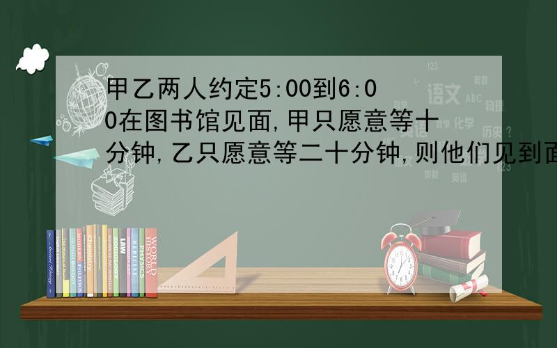 甲乙两人约定5:00到6:00在图书馆见面,甲只愿意等十分钟,乙只愿意等二十分钟,则他们见到面的概率有多大