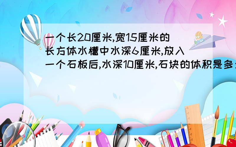 一个长20厘米,宽15厘米的长方体水槽中水深6厘米,放入一个石板后,水深10厘米,石块的体积是多少