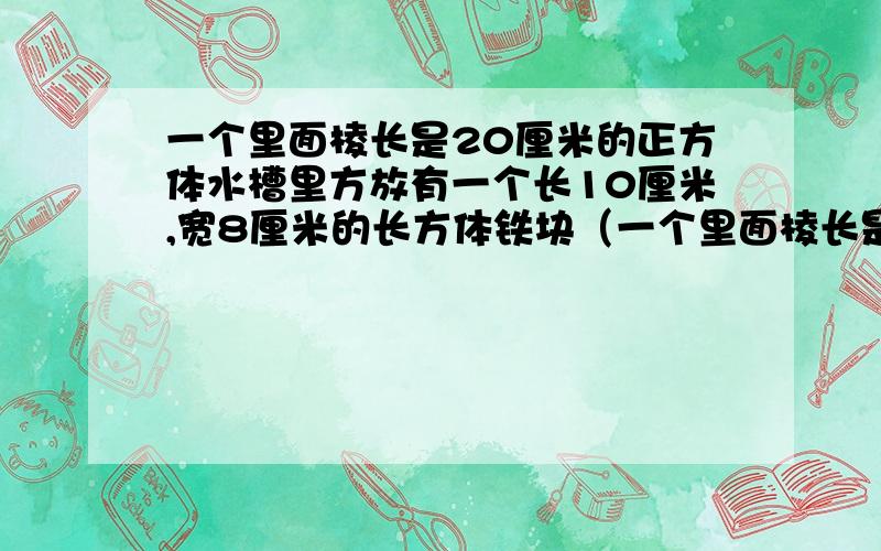 一个里面棱长是20厘米的正方体水槽里方放有一个长10厘米,宽8厘米的长方体铁块（一个里面棱长是20厘米的正方体水槽里方放有一个长10厘米，宽8厘米的长方体铁块.从水槽中取出这个铁块后