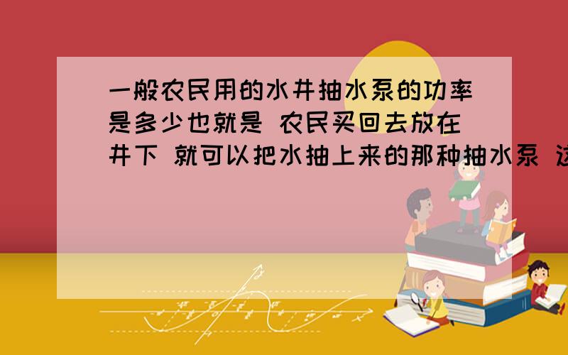 一般农民用的水井抽水泵的功率是多少也就是 农民买回去放在井下 就可以把水抽上来的那种抽水泵 这种抽水泵的功率 一般是好多