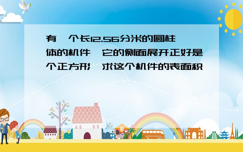 有一个长12.56分米的圆柱体的机件,它的侧面展开正好是个正方形,求这个机件的表面积