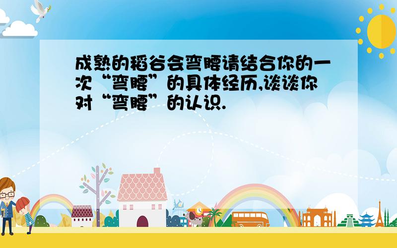 成熟的稻谷会弯腰请结合你的一次“弯腰”的具体经历,谈谈你对“弯腰”的认识.