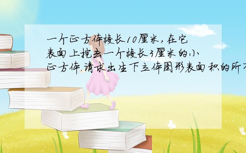 一个正方体棱长10厘米,在它表面上挖去一个棱长3厘米的小正方体.请求出生下立体图形表面积的所有情况.快3点之前行吗可以加赏