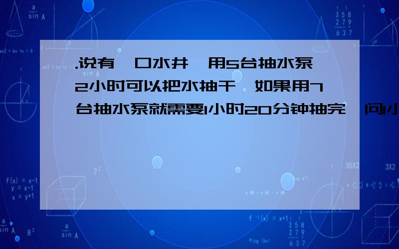 .说有一口水井,用5台抽水泵2小时可以把水抽干,如果用7台抽水泵就需要1小时20分钟抽完,问1小时把水抽干说有一口水井,用5台抽水泵2小时可以把水抽干,如果用7台抽水泵就需要1小时20分钟抽完