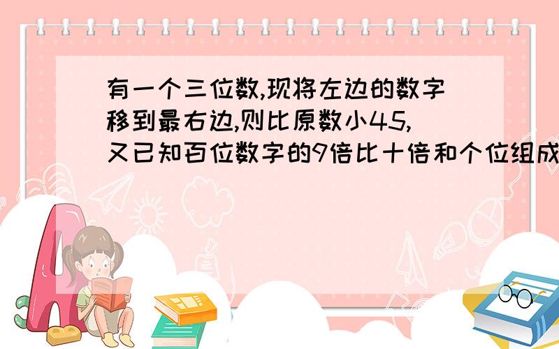 有一个三位数,现将左边的数字移到最右边,则比原数小45,又已知百位数字的9倍比十倍和个位组成的两位数小3试求原来的三位数