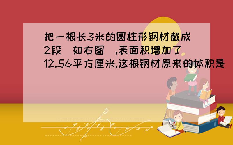 把一根长3米的圆柱形钢材截成2段（如右图）,表面积增加了12.56平方厘米,这根钢材原来的体积是（ ）立方厘米.