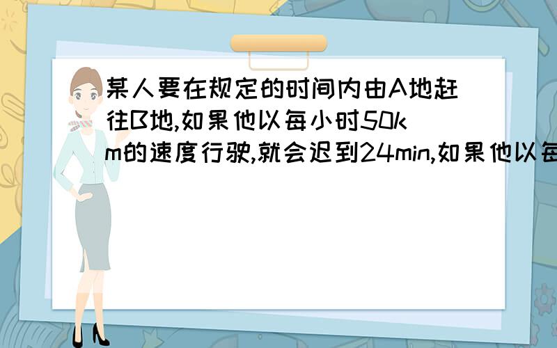 某人要在规定的时间内由A地赶往B地,如果他以每小时50km的速度行驶,就会迟到24min,如果他以每小时75km的高速行驶,则可提前24min到达B地.求AB两地距离 如果打算提前20min到达,那么它的速度应为