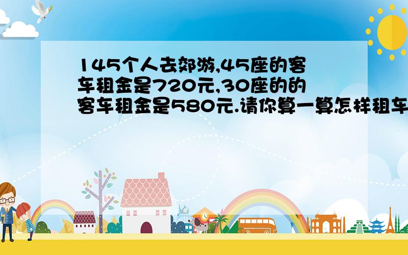 145个人去郊游,45座的客车租金是720元,30座的的客车租金是580元.请你算一算怎样租车最合适写出租车的数量并算出租金