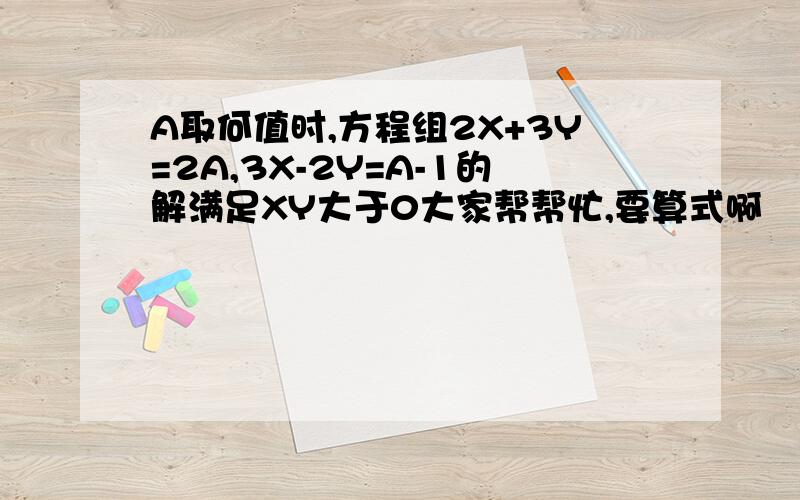 A取何值时,方程组2X+3Y=2A,3X-2Y=A-1的解满足XY大于0大家帮帮忙,要算式啊