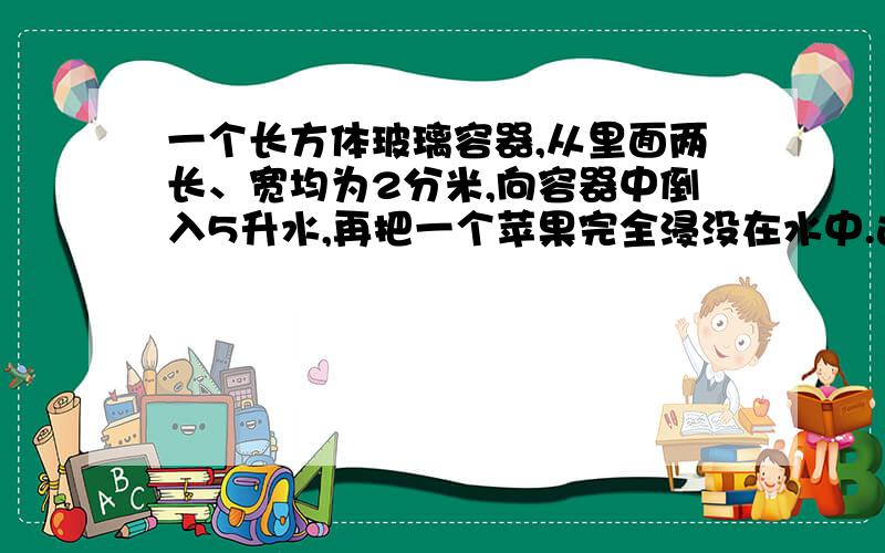 一个长方体玻璃容器,从里面两长、宽均为2分米,向容器中倒入5升水,再把一个苹果完全浸没在水中.这是量的容器内水深是13厘米.这个苹果的提起是多少?