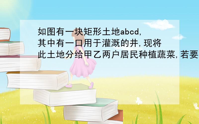 如图有一块矩形土地abcd,其中有一口用于灌溉的井,现将此土地分给甲乙两户居民种植蔬菜,若要是两家所得公平合理你能想出合理的方案吗