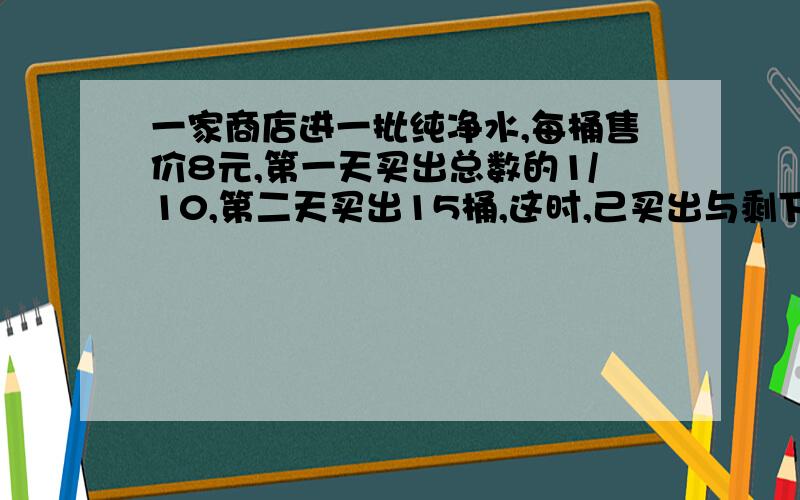 一家商店进一批纯净水,每桶售价8元,第一天买出总数的1/10,第二天买出15桶,这时,己买出与剩下的比是1:3,这家商店进了多少桶?