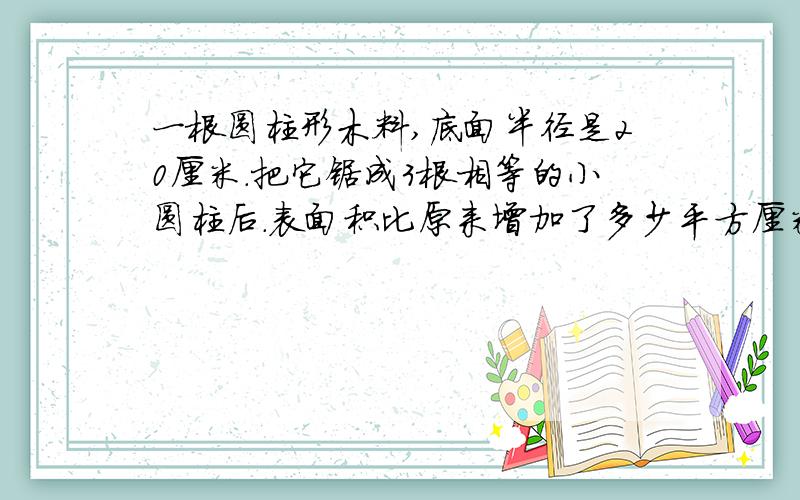 一根圆柱形木料,底面半径是20厘米.把它锯成3根相等的小圆柱后.表面积比原来增加了多少平方厘米?