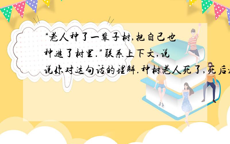 “老人种了一辈子树,把自己也种进了树里.”联系上下文,说说你对这句话的理解.种树老人死了,死后没有一副棺材.种树老人什么东西都没留下,只留下了一片树森林种树老人长的很丑,很矮,一