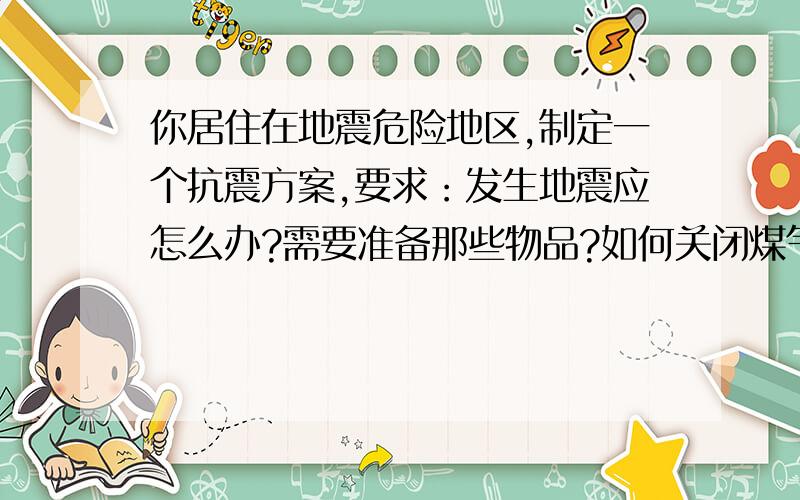 你居住在地震危险地区,制定一个抗震方案,要求：发生地震应怎么办?需要准备那些物品?如何关闭煤气管道快