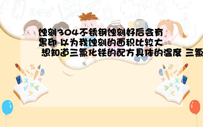 蚀刻304不锈钢蚀刻好后会有黑印 以为我蚀刻的面积比较大 想知道三氯化铁的配方具体的温度 三氯化铁浓度 要加什么《像盐酸还有什么的比例是多少》 我对蚀刻是深度没要求一点点深度就