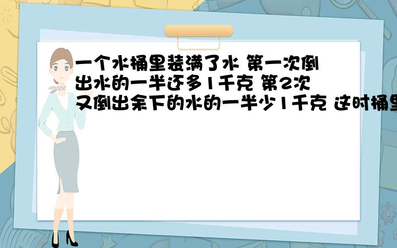 一个水桶里装满了水 第一次倒出水的一半还多1千克 第2次又倒出余下的水的一半少1千克 这时桶里还剩6千克水原来桶里有多少千克水?