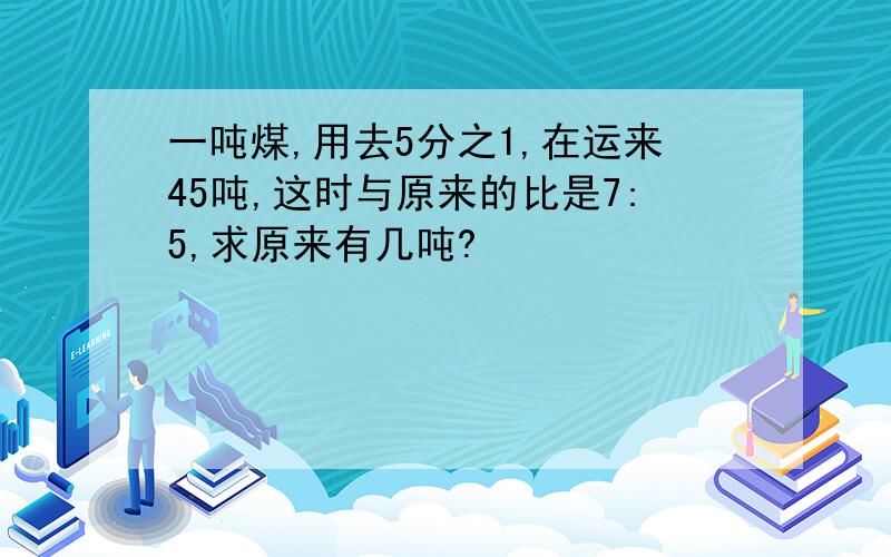 一吨煤,用去5分之1,在运来45吨,这时与原来的比是7:5,求原来有几吨?