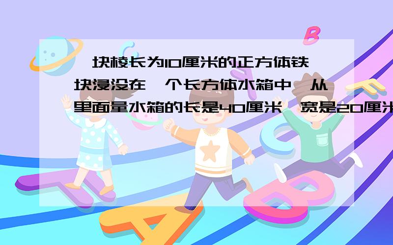 一块棱长为10厘米的正方体铁块浸没在一个长方体水箱中,从里面量水箱的长是40厘米,宽是20厘米,水深25厘米取出这个铁块后,水面距箱底的距离是多少厘米