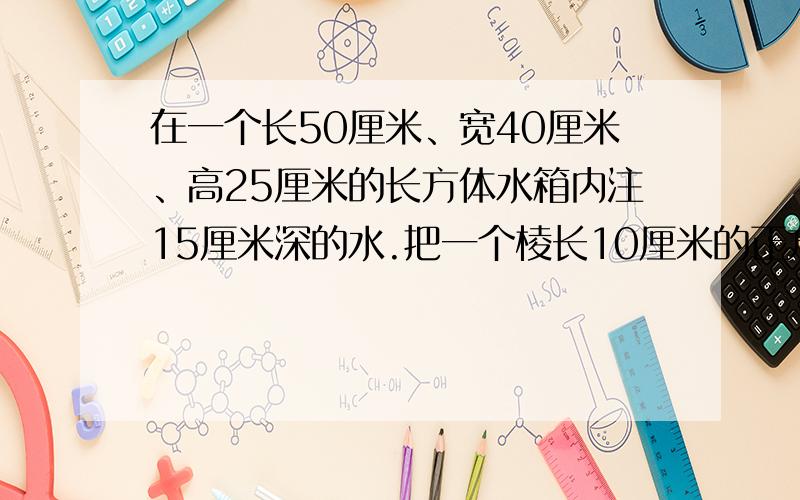 在一个长50厘米、宽40厘米、高25厘米的长方体水箱内注15厘米深的水.把一个棱长10厘米的正方体铁块浸没在水中,水面可升高多少厘米?